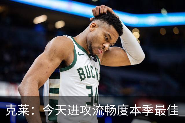 克莱：今天进攻流畅度本季最佳 可依托字母热巴低位牵制继续打磨
