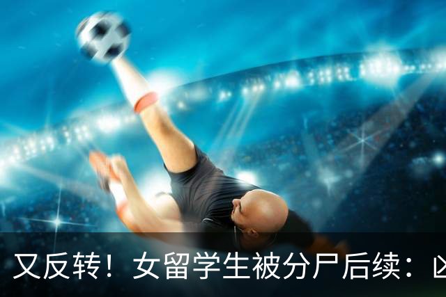 又反转！女留学生被分尸后续：凶手与她是情侣，因脚踏两只船引发悲剧