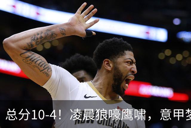 总分10-4！凌晨狼嚎鹰啸，意甲梦回唐朝，国米被迫下线！