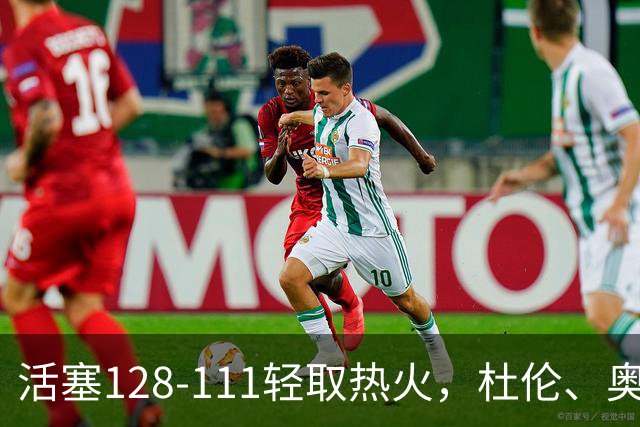 活塞128-111轻取热火，杜伦、奥萨尔伤退，字母哥空砍36分
