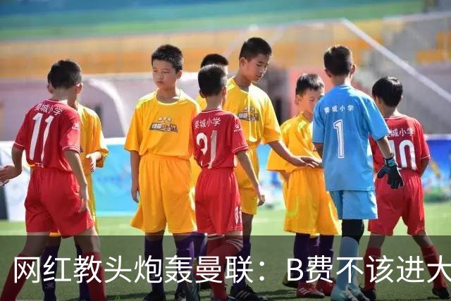 网红教头炮轰曼联：B费不该进大名单 在曼联更衣室我照样掀桌子