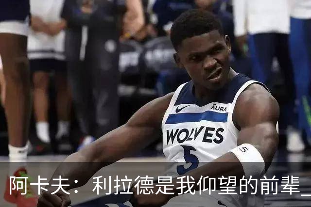 阿卡夫：利拉德是我仰望的前辈 能和他聊天沟通的感觉很棒